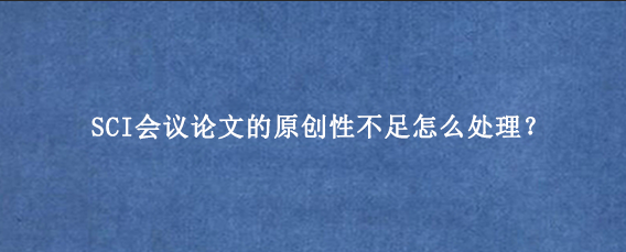 SCI会议论文的原创性不足怎么处理？