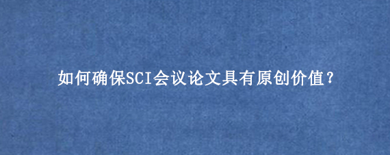 如何确保SCI会议论文具有原创价值？