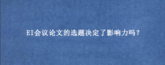 EI会议论文的选题决定了影响力吗？