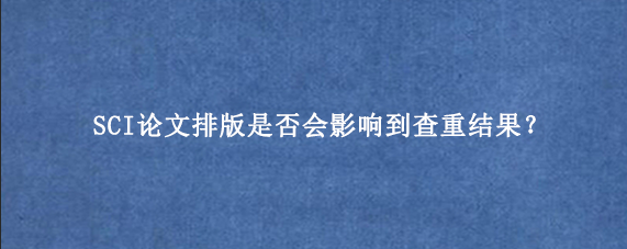SCI论文排版是否会影响到查重结果？