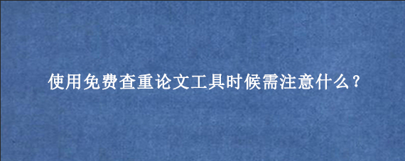 使用免费查重论文工具时候需注意什么？