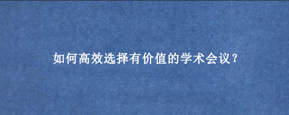 如何高效选择有价值的学术会议？