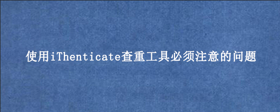 使用iThenticate查重工具必须注意的问题‌