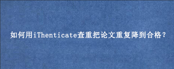 如何用iThenticate查重把论文重复降到合格？