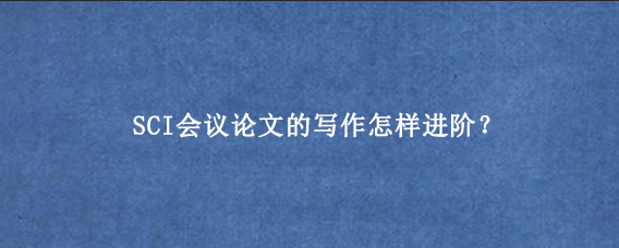 SCI会议论文的写作怎样进阶？