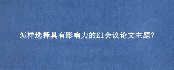 怎样选择具有影响力的EI会议论文‌主题？