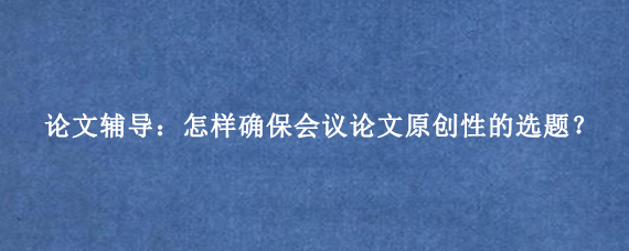 论文辅导：怎样确保会议论文原创性的选题？
