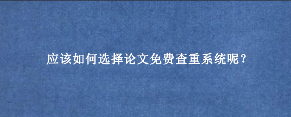 应该如何选择论文免费查重系统呢？