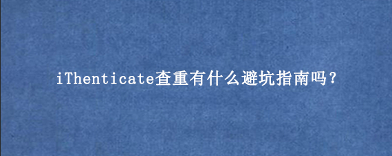 iThenticate查重有什么避坑指南吗？