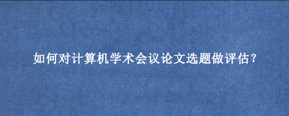 如何对计算机学术会议论文选题做评估？