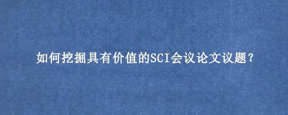 如何挖掘具有价值的SCI会议论文议题？