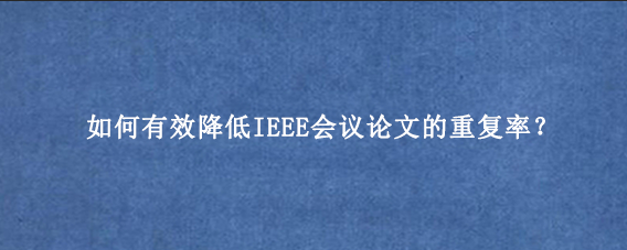 如何有效降低IEEE会议论文的重复率？