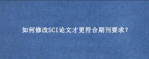如何修改SCI论文才更符合期刊要求？
