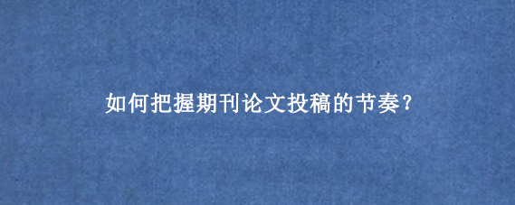 如何把握期刊论文投稿的节奏？