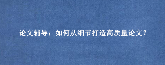 论文辅导：如何从细节打造高质量论文？