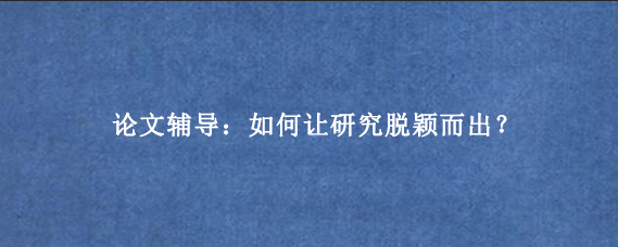 论文辅导：如何让研究脱颖而出？