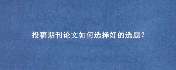 投稿期刊论文‌如何选择好的选题？
