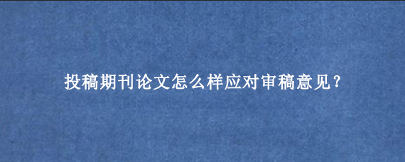 投稿期刊论文怎么样应对审稿意见？