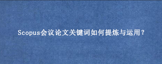 Scopus会议论文关键词如何提炼与运用？