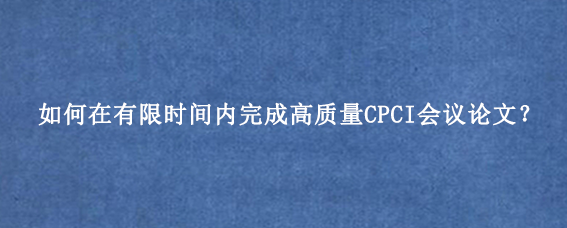 如何在有限时间内完成高质量CPCI会议论文？