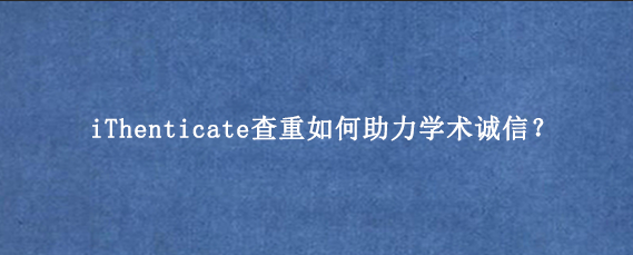 iThenticate查重如何助力学术诚信？