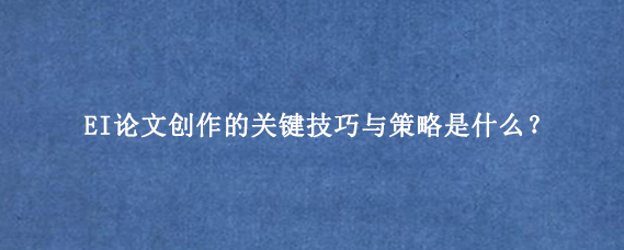 EI论文创作的关键技巧与策略是什么？