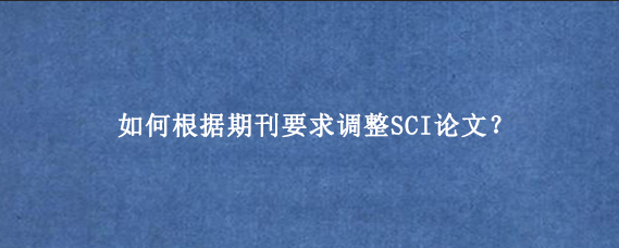 如何根据期刊要求调整SCI论文？