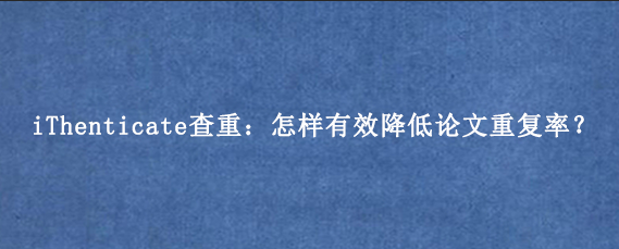 iThenticate查重：怎样有效降低论文重复率？