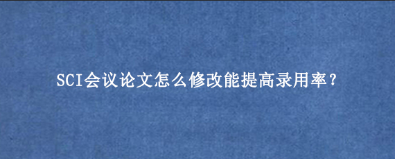 SCI会议论文怎么修改能提高录用率？