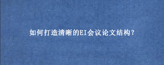 如何打造清晰的EI会议论文结构？
