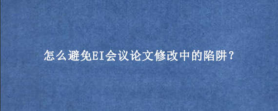 怎么避免EI会议论文修改中的陷阱？