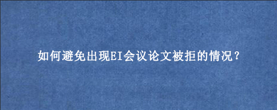 如何避免出现EI会议论文‌被拒的情况？