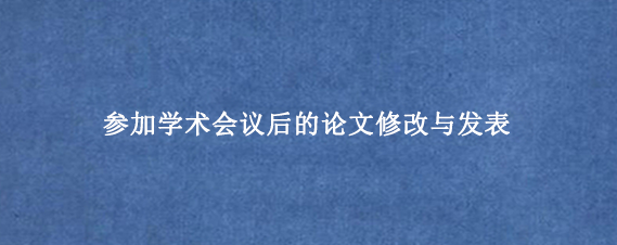 参加学术会议后的论文修改与发表