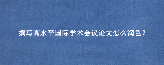 撰写高水平国际学术会议论文怎么润色？
