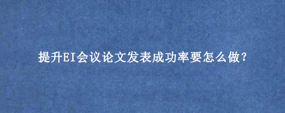 提升EI会议论文发表成功率要怎么做？