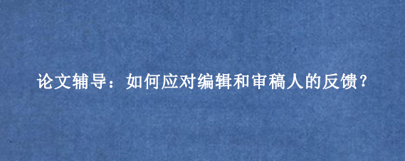 论文辅导：如何应对编辑和审稿人的反馈？