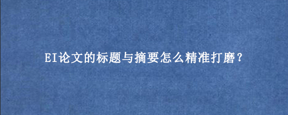 EI论文的标题与摘要怎么精准打磨？