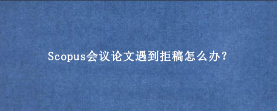 Scopus会议论文遇到拒稿怎么办？