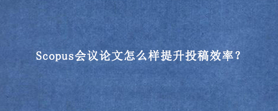 Scopus会议论文怎么样提升投稿效率？