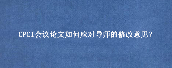 CPCI会议论文如何应对导师的修改意见？