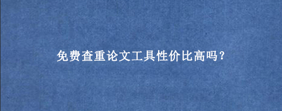 免费查重论文工具性价比高吗？