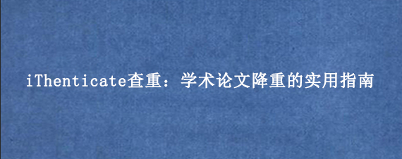 iThenticate查重：学术论文降重的实用指南