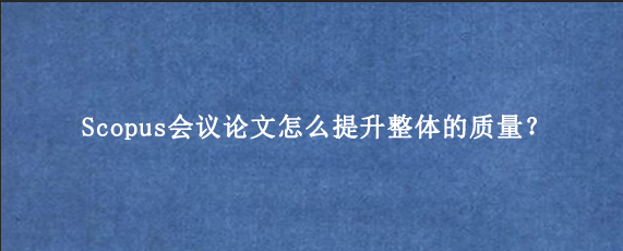Scopus会议论文怎么提升整体的质量？