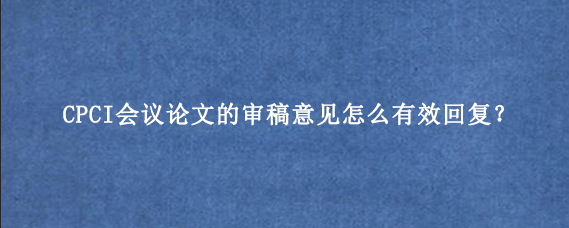 CPCI会议论文的审稿意见怎么有效回复？