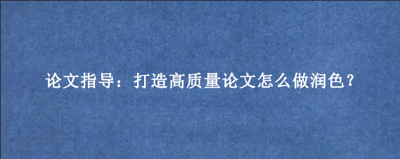 论文指导：打造高质量论文怎么做润色？