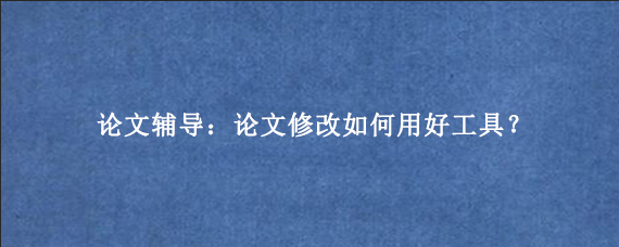 论文辅导：论文修改如何用好工具？