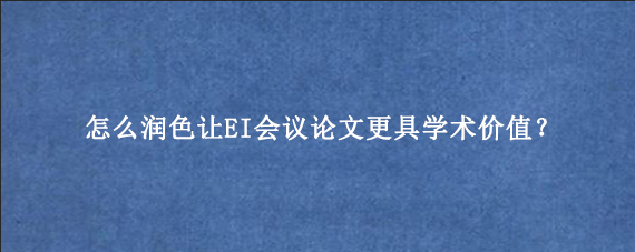 怎么润色让EI会议论文更具学术价值？