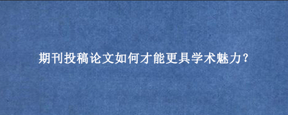 期刊投稿论文如何才能更具学术魅力？