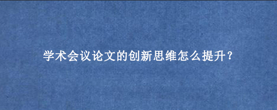 学术会议论文的创新思维怎么提升？