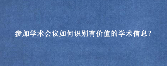 参加学术会议如何识别有价值的学术信息？